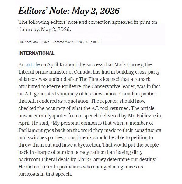NYTimes Correction, May 2, 2026:  

"An article on April 15 about the success that Mark Carney, the Liberal prime minister of Canada, has had in building cross-party alliances was updated after The Times learned that a remark attributed to Pierre Poilievre, the Conservative leader, was in fact an A.I.-generated summary of his views about Canadian politics that A.I. rendered as a quotation. The reporter should have checked the accuracy of what the A.I. tool returned. The article now accurately quotes from a speech delivered by Mr. Poilievre in April. He said, “My personal opinion is that when a member of Parliament goes back on the word they made to their constituents and switches parties, constituents should be able to petition to throw them out and have a byelection. That would put the people back in charge of our democracy rather than having dirty backroom Liberal deals by Mark Carney determine our destiny.” He did not refer to politicians who changed allegiances as turncoats in that speech."